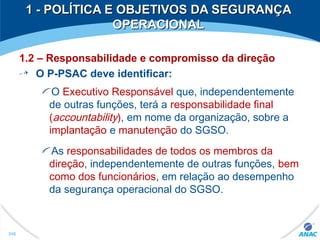 1.2 – Responsabilidade e compromisso da direção
O P-PSAC deve identificar:
O Executivo Responsável que, independentemente
de outras funções, terá a responsabilidade final
(accountability), em nome da organização, sobre a
implantação e manutenção do SGSO.
As responsabilidades de todos os membros da
direção, independentemente de outras funções, bem
como dos funcionários, em relação ao desempenho
da segurança operacional do SGSO.
1 - POLÍTICA E OBJETIVOS DA SEGURANÇA1 - POLÍTICA E OBJETIVOS DA SEGURANÇA
OPERACIONALOPERACIONAL
248
 