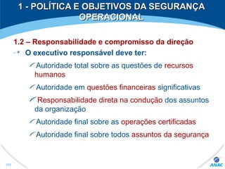 1.2 – Responsabilidade e compromisso da direção
O executivo responsável deve ter:
Autoridade total sobre as questões de recursos
humanos
Autoridade em questões financeiras significativas
Responsabilidade direta na condução dos assuntos
da organização
Autoridade final sobre as operações certificadas
Autoridade final sobre todos assuntos da segurança
1 - POLÍTICA E OBJETIVOS DA SEGURANÇA1 - POLÍTICA E OBJETIVOS DA SEGURANÇA
OPERACIONALOPERACIONAL
250
 