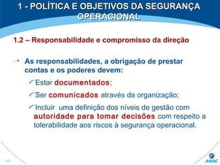 1.2 – Responsabilidade e compromisso da direção
As responsabilidades, a obrigação de prestar
contas e os poderes devem:
Estar documentados;
Ser comunicados através da organização;
Incluir uma definição dos níveis de gestão com
autoridade para tomar decisões com respeito a
tolerabilidade aos riscos à segurança operacional.
251
1 - POLÍTICA E OBJETIVOS DA SEGURANÇA1 - POLÍTICA E OBJETIVOS DA SEGURANÇA
OPERACIONALOPERACIONAL
 