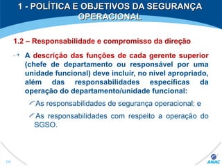 1.2 – Responsabilidade e compromisso da direção
A descrição das funções de cada gerente superior
(chefe de departamento ou responsável por uma
unidade funcional) deve incluir, no nível apropriado,
além das responsabilidades específicas da
operação do departamento/unidade funcional:
As responsabilidades de segurança operacional; e
As responsabilidades com respeito a operação do
SGSO.
1 - POLÍTICA E OBJETIVOS DA SEGURANÇA1 - POLÍTICA E OBJETIVOS DA SEGURANÇA
OPERACIONALOPERACIONAL
252
 