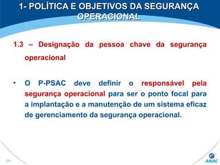 1- POLÍTICA E OBJETIVOS DA SEGURANÇA1- POLÍTICA E OBJETIVOS DA SEGURANÇA
OPERACIONALOPERACIONAL
1.3 – Designação da pessoa chave da segurança
operacional
• O P-PSAC deve definir o responsável pela
segurança operacional para ser o ponto focal para
a implantação e a manutenção de um sistema eficaz
de gerenciamento da segurança operacional.
253
 