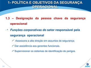 1- POLÍTICA E OBJETIVOS DA SEGURANÇA1- POLÍTICA E OBJETIVOS DA SEGURANÇA
OPERACIONALOPERACIONAL
1.3 – Designação da pessoa chave da segurança
operacional
Funções corporativas do setor responsável pela
segurança operacional
Assessora a alta direção em assuntos de segurança.
Dar assistência aos gerentes funcionais.
Supervisionar os sistemas de identificação de perigos.
254
 