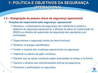 1- POLÍTICA E OBJETIVOS DA SEGURANÇA1- POLÍTICA E OBJETIVOS DA SEGURANÇA
OPERACIONALOPERACIONAL
1.3 – Designação da pessoa chave da segurança operacional
Funções do responsável pela segurança operacional:
Monitorar: o desempenho da segurança com referência à política e
objetivos da segurança operacional; a eficácia do plano de implantação do
SGSO e a eficácia da supervisão da segurança das operações sub-
contratadas;
Supervisionar a segurança dentro da área funcional;
Resolver os perigos identificados;
Avaliar o impacto das mudanças operacionais na segurança;
Implantar os planos de ação corretivas;
Garantir que as ações corretivas sejam executadas no tempo e na forma;
Garantir a eficácia das recomendações prévias da segurança;
Promover a participação na segurança.
256
 