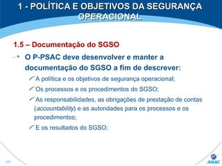 1 - POLÍTICA E OBJETIVOS DA SEGURANÇA1 - POLÍTICA E OBJETIVOS DA SEGURANÇA
OPERACIONALOPERACIONAL
1.5 – Documentação do SGSO
O P-PSAC deve desenvolver e manter a
documentação do SGSO a fim de descrever:
A política e os objetivos de segurança operacional;
Os processos e os procedimentos do SGSO;
As responsabilidades, as obrigações de prestação de contas
(accountability) e as autoridades para os processos e os
procedimentos;
E os resultados do SGSO;
260
 