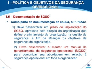 1 - POLÍTICA E OBJETIVOS DA SEGURANÇA1 - POLÍTICA E OBJETIVOS DA SEGURANÇA
OPERACIONALOPERACIONAL
1.5 – Documentação do SGSO
Como parte da documentação do SGSO, o P-PSAC:
1) Deve desenvolver um plano de implantação do
SGSO, aprovado pela direção da organização que
define o alinhamento da organização na gestão da
segurança, a fim de alcançar os objetivos de
segurança da organização.
2) Deve desenvolver e manter um manual de
gerenciamento da segurança operacional (MGSO)
para comunicar sua abordagem em relação à
segurança operacional em toda a organização.
261
 