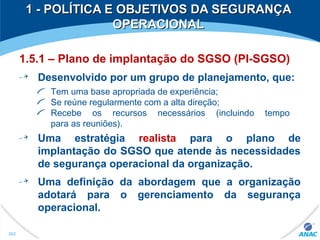 1 - POLÍTICA E OBJETIVOS DA SEGURANÇA1 - POLÍTICA E OBJETIVOS DA SEGURANÇA
OPERACIONALOPERACIONAL
1.5.1 – Plano de implantação do SGSO (PI-SGSO)
Desenvolvido por um grupo de planejamento, que:
Tem uma base apropriada de experiência;
Se reúne regularmente com a alta direção;
Recebe os recursos necessários (incluindo tempo
para as reuniões).
Uma estratégia realista para o plano de
implantação do SGSO que atende às necessidades
de segurança operacional da organização.
Uma definição da abordagem que a organização
adotará para o gerenciamento da segurança
operacional.
262
 