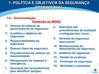 1- POLÍTICA E OBJETIVOS DA SEGURANÇA1- POLÍTICA E OBJETIVOS DA SEGURANÇA
OPERACIONALOPERACIONAL
1. Alcance do sistema de
gerenciamento da segurança.
2. A política e objetivos da
segurança.
3. Responsabilidades da
segurança.
4. Pessoal chave da segurança.
5. Procedimentos de controle da
documentação.
6. Planejamento de resposta à
emergência.
7. Descrição dos procedimentos
para identificar perigos;
8. Descrição dos
procedimentos de avaliação
e mitigação dos riscos ;
9. Garantia da segurança
operacional.
10. Monitoramento do
desempenho da segurança.
11. Auditoria de segurança.
12. Gestão da mudança.
13. Promoção da segurança.
14. Atividades contratadas.
266
1.6 – Documentação
Conteúdo do MGSO
 