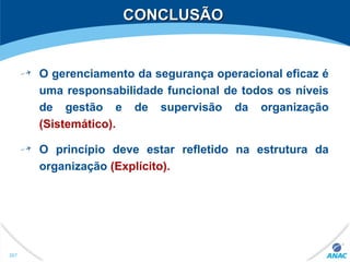 CONCLUSÃOCONCLUSÃO
O gerenciamento da segurança operacional eficaz é
uma responsabilidade funcional de todos os níveis
de gestão e de supervisão da organização
(Sistemático).
O princípio deve estar refletido na estrutura da
organização (Explícito).
267
 