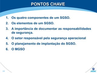 PONTOS CHAVEPONTOS CHAVE
1. Os quatro componentes de um SGSO.
2. Os elementos de um SGSO.
3. A importância de documentar as responsabilidades
de segurança.
4. O setor responsável pela segurança operacional
5. O planejamento de implantação do SGSO.
6. O MGSO
269
 