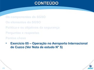 CONTEÚDOCONTEÚDO
Os componentes do SGSO
Os elementos do SGSO
Política e os objetivos da segurança
Perguntas e respostas
Pontos chave
• Exercício 05 – Operação no Aeroporto Internacional
de Cuzco (Ver Nota de estudo N° 5)
270
 