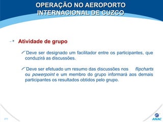 OPERAÇÃO NO AEROPORTOOPERAÇÃO NO AEROPORTO
INTERNACIONAL DE CUZCOINTERNACIONAL DE CUZCO
Atividade de grupo
Deve ser designado um facilitador entre os participantes, que
conduzirá as discussões.
Deve ser efetuado um resumo das discussões nos flipcharts
ou powerpoint e um membro do grupo informará aos demais
participantes os resultados obtidos pelo grupo.
271
 