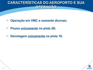 CARACTERÍSTICAS DO AEROPORTO E SUACARACTERÍSTICAS DO AEROPORTO E SUA
OPERAÇÃOOPERAÇÃO
Operação em VMC e somente diurnas;
Pouso unicamente na pista 28;
Decolagem unicamente na pista 10.
277
 