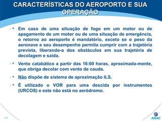 CARACTERÍSTICAS DO AEROPORTO E SUACARACTERÍSTICAS DO AEROPORTO E SUA
OPERAÇÃOOPERAÇÃO
Em caso de uma situação de fogo em um motor ou de
apagamento de um motor ou de uma situação de emergência,
o retorno ao aeroporto é mandatório, exceto se o peso da
aeronave e seu desempenho permita cumprir com a trajetória
prevista, liberando-a dos obstáculos em sua trajetória de
decolagem e saída.
Vento catabático a partir das 16:00 horas, aproximada-mente,
que obriga decolar com vento de cauda.
Não dispõe de sistema de aproximação ILS.
É utilizado o VOR para uma descida por instrumentos
(URCOS) e este não está no aeródromo.
278
 