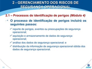 2 - GERENCIAMENTO DOS RISCOS DE2 - GERENCIAMENTO DOS RISCOS DE
SEGURANÇA OPERACIONALSEGURANÇA OPERACIONAL
2.1 – Processos de identificação de perigos (Módulo 4)
O processo de identificação de perigos incluirá os
seguintes passos:
reporte de perigos, eventos ou preocupações de segurança
operacional;
aquisição e armazenamento de dados de segurança
operacional;
análise dos dados de segurança operacional; e
distribuição da informação de segurança operacional obtida dos
dados de segurança operacional.
286
 