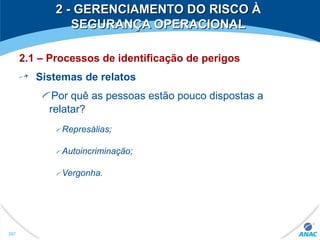 2 - GERENCIAMENTO DO RISCO À2 - GERENCIAMENTO DO RISCO À
SEGURANÇA OPERACIONALSEGURANÇA OPERACIONAL
2.1 – Processos de identificação de perigos
Sistemas de relatos
Por quê as pessoas estão pouco dispostas a
relatar?
Represálias;
Autoincriminação;
Vergonha.
287
 