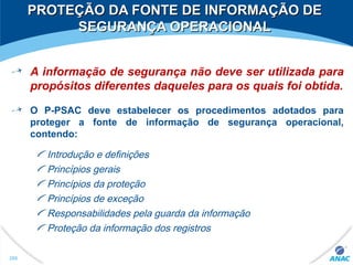 PROTEÇÃO DA FONTE DE INFORMAÇÃO DEPROTEÇÃO DA FONTE DE INFORMAÇÃO DE
SEGURANÇA OPERACIONALSEGURANÇA OPERACIONAL
A informação de segurança não deve ser utilizada para
propósitos diferentes daqueles para os quais foi obtida.
O P-PSAC deve estabelecer os procedimentos adotados para
proteger a fonte de informação de segurança operacional,
contendo:
Introdução e definições
Princípios gerais
Princípios da proteção
Princípios de exceção
Responsabilidades pela guarda da informação
Proteção da informação dos registros
288
 