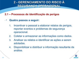 2 - GERENCIAMENTO DO RISCO À2 - GERENCIAMENTO DO RISCO À
SEGURANÇA OPERACIONALSEGURANÇA OPERACIONAL
2.1 – Processos de identificação de perigos
Quatro passos a seguir:
1. Incentivar o pessoal a elaborar relatos de perigos,
reportar eventos e problemas de segurança
operacional.
2. Coletar e armazenar as informações como dados.
3. Analisar os relatos e identificar as ações a serem
adotadas.
4. Disponibilizar e distribuir a informação resultante da
análise.
290
 