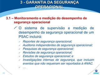 3 - GARANTIA DA SEGURANÇA3 - GARANTIA DA SEGURANÇA
OPERACIONALOPERACIONAL
3.1 – Monitoramento e medição do desempenho de
segurança operacional
O sistema de supervisão e medição de
desempenho da segurança operacional de um
PSAC incluirá:
Reportes de segurança operacional;
Auditoria independentes de segurança operacional;
Pesquisas de segurança operacional;
Revisões de segurança operacional;
Estudos de segurança operacional; e
Investigações internas de segurança, que incluam
eventos que não requeiram ser reportados à ANAC.
…
293
 