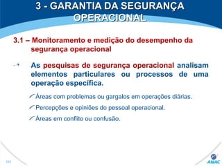 3 - GARANTIA DA SEGURANÇA3 - GARANTIA DA SEGURANÇA
OPERACIONALOPERACIONAL
3.1 – Monitoramento e medição do desempenho da
segurança operacional
As pesquisas de segurança operacional analisam
elementos particulares ou processos de uma
operação específica.
Áreas com problemas ou gargalos em operações diárias.
Percepções e opiniões do pessoal operacional.
Áreas em conflito ou confusão.
295
 