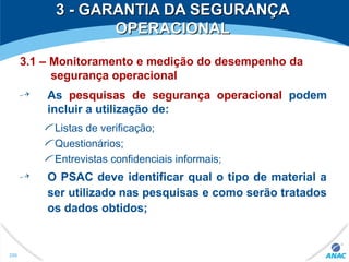 3 - GARANTIA DA SEGURANÇA3 - GARANTIA DA SEGURANÇA
OPERACIONALOPERACIONAL
3.1 – Monitoramento e medição do desempenho da
segurança operacional
As pesquisas de segurança operacional podem
incluir a utilização de:
Listas de verificação;
Questionários;
Entrevistas confidenciais informais;
O PSAC deve identificar qual o tipo de material a
ser utilizado nas pesquisas e como serão tratados
os dados obtidos;
296
 