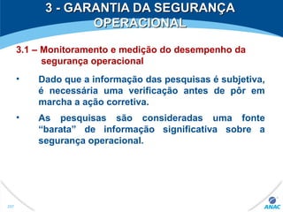 3 - GARANTIA DA SEGURANÇA3 - GARANTIA DA SEGURANÇA
OPERACIONALOPERACIONAL
3.1 – Monitoramento e medição do desempenho da
segurança operacional
• Dado que a informação das pesquisas é subjetiva,
é necessária uma verificação antes de pôr em
marcha a ação corretiva.
• As pesquisas são consideradas uma fonte
“barata” de informação significativa sobre a
segurança operacional.
297
 