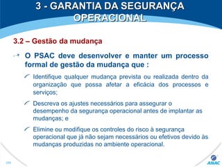 3 - GARANTIA DA SEGURANÇA3 - GARANTIA DA SEGURANÇA
OPERACIONALOPERACIONAL
3.2 – Gestão da mudança
O PSAC deve desenvolver e manter um processo
formal de gestão da mudança que :
Identifique qualquer mudança prevista ou realizada dentro da
organização que possa afetar a eficácia dos processos e
serviços;
Descreva os ajustes necessários para assegurar o
desempenho da segurança operacional antes de implantar as
mudanças; e
Elimine ou modifique os controles do risco à segurança
operacional que já não sejam necessários ou efetivos devido às
mudanças produzidas no ambiente operacional.
299
 