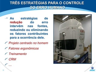 TRÊS ESTRATÉGIAS PARA O CONTROLETRÊS ESTRATÉGIAS PARA O CONTROLE
DO ERRO HUMANODO ERRO HUMANO
As estratégias de
redução do erro
intervêm nas fontes,
reduzindo ou eliminando
os fatores contribuintes
para a ocorrência dele.
Projeto centrado no homem
Fatores ergonômicos
Treinamento
CRM
…
30
 