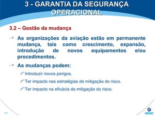 3 - GARANTIA DA SEGURANÇA3 - GARANTIA DA SEGURANÇA
OPERACIONALOPERACIONAL
3.2 – Gestão da mudança
As organizações da aviação estão em permanente
mudança, tais como crescimento, expansão,
introdução de novos equipamentos e/ou
procedimentos.
As mudanças podem:
Introduzir novos perigos.
Ter impacto nas estratégias de mitigação do risco.
Ter impacto na eficácia da mitigação do risco.
300
 