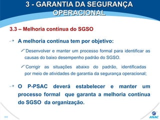 3 - GARANTIA DA SEGURANÇA3 - GARANTIA DA SEGURANÇA
OPERACIONALOPERACIONAL
3.3 – Melhoria contínua do SGSO
A melhoria contínua tem por objetivo:
Desenvolver e manter um processo formal para identificar as
causas do baixo desempenho padrão do SGSO.
Corrigir as situações abaixo do padrão, identificadas
por meio de atividades de garantia da segurança operacional;
O P-PSAC deverá estabelecer e manter um
processo formal que garanta a melhoria contínua
do SGSO da organização.
302
 