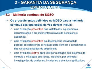 3 - GARANTIA DA SEGURANÇA3 - GARANTIA DA SEGURANÇA
OPERACIONALOPERACIONAL
3.3 – Melhoria contínua do SGSO
Os procedimentos definidos no MGSO para a melhoria
contínua das operações de voo devem incluir:
uma avaliação preventiva das instalações, equipamento,
documentação e procedimentos através de pesquisas e
auditorias;
uma avaliação preventiva do desempenho individual do
pessoal do detentor de certificado para verificar o cumprimento
das responsabilidades de segurança;
uma avaliação reativa para verificar a eficácia dos sistemas de
controle e mitigação dos riscos, incluindo, por exemplo:
investigações de acidentes, incidentes e eventos significativos
303
 