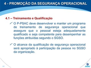 4 - PROMOÇÃO DA SEGURANÇA OPERACIONAL4 - PROMOÇÃO DA SEGURANÇA OPERACIONAL
4.1 – Treinamento e Qualificação
O P-PSAC deve desenvolver e manter um programa
de treinamento de segurança operacional que
assegure que o pessoal esteja adequadamente
qualificado e seja competente para desempenhar as
funções atribuídas segundo o SGSO.
O alcance da qualificação de segurança operacional
será apropriado à participação da pessoa no SGSO
da organização.
305
 