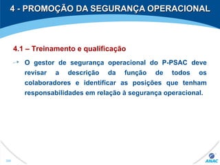 4 - PROMOÇÃO DA SEGURANÇA OPERACIONAL4 - PROMOÇÃO DA SEGURANÇA OPERACIONAL
306
4.1 – Treinamento e qualificação
O gestor de segurança operacional do P-PSAC deve
revisar a descrição da função de todos os
colaboradores e identificar as posições que tenham
responsabilidades em relação à segurança operacional.
 