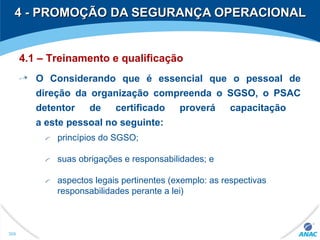 4 - PROMOÇÃO DA SEGURANÇA OPERACIONAL4 - PROMOÇÃO DA SEGURANÇA OPERACIONAL
309
4.1 – Treinamento e qualificação
O Considerando que é essencial que o pessoal de
direção da organização compreenda o SGSO, o PSAC
detentor de certificado proverá capacitação
a este pessoal no seguinte:
princípios do SGSO;
suas obrigações e responsabilidades; e
aspectos legais pertinentes (exemplo: as respectivas
responsabilidades perante a lei)
 