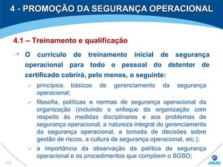 4 - PROMOÇÃO DA SEGURANÇA OPERACIONAL4 - PROMOÇÃO DA SEGURANÇA OPERACIONAL
310
4.1 – Treinamento e qualificação
O currículo de treinamento inicial de segurança
operacional para todo o pessoal do detentor de
certificado cobrirá, pelo menos, o seguinte:
princípios básicos de gerenciamento da segurança
operacional;
filosofia, políticas e normas de segurança operacional da
organização (incluindo o enfoque da organização com
respeito às medidas disciplinares e aos problemas de
segurança operacional, a natureza integral do gerenciamento
da segurança operacional, a tomada de decisões sobre
gestão de riscos, a cultura de segurança operacional, etc.);
a importância da observação da política de segurança
operacional e os procedimentos que compõem o SGSO;
 