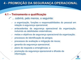 4 - PROMOÇÃO DA SEGURANÇA OPERACIONAL4 - PROMOÇÃO DA SEGURANÇA OPERACIONAL
4.1 – Treinamento e qualificação
... cobrirá, pelo menos, o seguinte:
a organização, funções e responsabilidades do pessoal em
relação à segurança operacional;
antecedentes da segurança operacional da organização,
incluindo as debilidades sistemáticas;
metas e objetivos de segurança operacional da organização;
processos de identificação de perigos;
processos de avaliação e mitigação de riscos;
garantia da segurança operacional;
plano de resposta a emergências; e
promoção da segurança operacional e difusão da
informação.
311
 