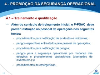 4 - PROMOÇÃO DA SEGURANÇA OPERACIONAL4 - PROMOÇÃO DA SEGURANÇA OPERACIONAL
312
4.1 – Treinamento e qualificação
Além do currículo de treinamento inicial, o P-PSAC deve
prover instrução ao pessoal de operações nos seguintes
temas:
procedimentos para notificação de acidentes e incidentes;
perigos específicos enfrentados pelo pessoal de operações;
procedimentos para notificação de perigos;
perigos para a segurança operacional por mudança das
estações e procedimentos operacionais (operações de
inverno etc.); e
procedimentos de emergências.
 