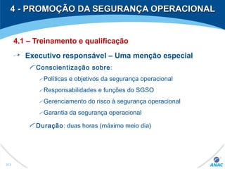4 - PROMOÇÃO DA SEGURANÇA OPERACIONAL4 - PROMOÇÃO DA SEGURANÇA OPERACIONAL
4.1 – Treinamento e qualificação
Executivo responsável – Uma menção especial
Conscientização sobre:
Políticas e objetivos da segurança operacional
Responsabilidades e funções do SGSO
Gerenciamento do risco à segurança operacional
Garantia da segurança operacional
Duração: duas horas (máximo meio dia)
313
 