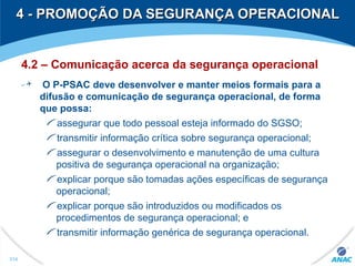 4 - PROMOÇÃO DA SEGURANÇA OPERACIONAL4 - PROMOÇÃO DA SEGURANÇA OPERACIONAL
4.2 – Comunicação acerca da segurança operacional
O P-PSAC deve desenvolver e manter meios formais para a
difusão e comunicação de segurança operacional, de forma
que possa:
assegurar que todo pessoal esteja informado do SGSO;
transmitir informação crítica sobre segurança operacional;
assegurar o desenvolvimento e manutenção de uma cultura
positiva de segurança operacional na organização;
explicar porque são tomadas ações específicas de segurança
operacional;
explicar porque são introduzidos ou modificados os
procedimentos de segurança operacional; e
transmitir informação genérica de segurança operacional.
314
 