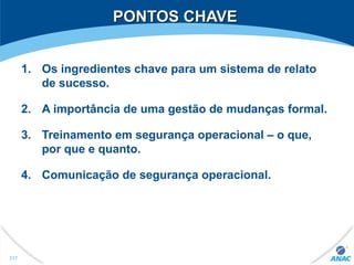 PONTOS CHAVEPONTOS CHAVE
1. Os ingredientes chave para um sistema de relato
de sucesso.
2. A importância de uma gestão de mudanças formal.
3. Treinamento em segurança operacional – o que,
por que e quanto.
4. Comunicação de segurança operacional.
317
 