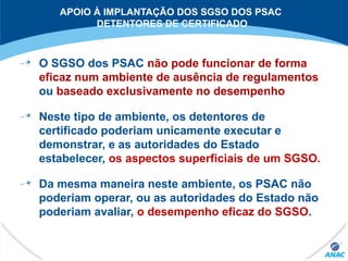 APOIO À IMPLANTAÇÃO DOS SGSO DOS PSAC
DETENTORES DE CERTIFICADO
O SGSO dos PSAC não pode funcionar de forma
eficaz num ambiente de ausência de regulamentos
ou baseado exclusivamente no desempenho
Neste tipo de ambiente, os detentores de
certificado poderiam unicamente executar e
demonstrar, e as autoridades do Estado
estabelecer, os aspectos superficiais de um SGSO.
Da mesma maneira neste ambiente, os PSAC não
poderiam operar, ou as autoridades do Estado não
poderiam avaliar, o desempenho eficaz do SGSO.
 
