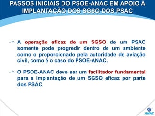 A operação eficaz de um SGSO de um PSAC
somente pode progredir dentro de um ambiente
como o proporcionado pela autoridade de aviação
civil, como é o caso do PSOE-ANAC.
O PSOE-ANAC deve ser um facilitador fundamental
para a implantação de um SGSO eficaz por parte
dos PSAC
PASSOS INICIAIS DO PSOE-ANAC EM APOIO ÀPASSOS INICIAIS DO PSOE-ANAC EM APOIO À
IMPLANTAÇÃO DOS SGSO DOS PSACIMPLANTAÇÃO DOS SGSO DOS PSAC
 