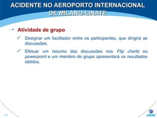 ACIDENTE NO AEROPORTO INTERNACIONALACIDENTE NO AEROPORTO INTERNACIONAL
DE MILANO-LINATEDE MILANO-LINATE
Atividade de grupo
Designar um facilitador entre os participantes, que dirigirá as
discussões.
Efetuar um resumo das discussões nos Flip charts ou
powerpoint e um membro do grupo apresentará os resultados
obtidos.
334
 