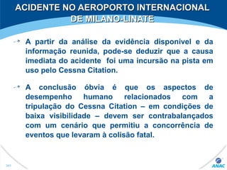 A partir da análise da evidência disponível e da
informação reunida, pode-se deduzir que a causa
imediata do acidente foi uma incursão na pista em
uso pelo Cessna Citation.
A conclusão óbvia é que os aspectos de
desempenho humano relacionados com a
tripulação do Cessna Citation – em condições de
baixa visibilidade – devem ser contrabalançados
com um cenário que permitiu a concorrência de
eventos que levaram à colisão fatal.
ACIDENTE NO AEROPORTO INTERNACIONALACIDENTE NO AEROPORTO INTERNACIONAL
DE MILANO-LINATEDE MILANO-LINATE
341
 
