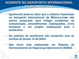 Igualmente pode-se dizer que o sistema implantado
no Aeroporto Internacional de Milano-Linate não
estava preparado para mitigar problemas de
comunicação, procedimentos inadequados, erros
humanos e um projeto inadequado para o
aeródromo.
Os padrões do aeródromo não cumpriam com as
normas do Anexo 14 da OACI.
Não havia sido implantado um Sistema de
Gerenciamento da Segurança Operacional (SGSO).
ACIDENTE NO AEROPORTO INTERNACIONALACIDENTE NO AEROPORTO INTERNACIONAL
DE MILANO-LINATEDE MILANO-LINATE
342
 