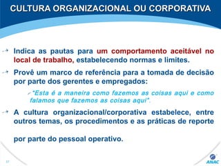 CULTURA ORGANIZACIONAL OU CORPORATIVACULTURA ORGANIZACIONAL OU CORPORATIVA
Indica as pautas para um comportamento aceitável no
local de trabalho, estabelecendo normas e limites.
Provê um marco de referência para a tomada de decisão
por parte dos gerentes e empregados:
“Esta é a maneira como fazemos as coisas aqui e como
falamos que fazemos as coisas aqui”.
A cultura organizacional/corporativa estabelece, entre
outros temas, os procedimentos e as práticas de reporte
por parte do pessoal operativo.
37
 