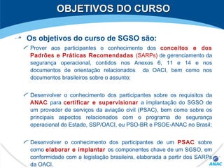 OBJETIVOS DO CURSOOBJETIVOS DO CURSO
Os objetivos do curso de SGSO são:
Prover aos participantes o conhecimento dos conceitos e dos
Padrões e Práticas Recomendadas (SARPs) de gerenciamento da
segurança operacional, contidos nos Anexos 6, 11 e 14 e nos
documentos de orientação relacionados da OACI, bem como nos
documentos brasileiros sobre o assunto;
Desenvolver o conhecimento dos participantes sobre os requisitos da
ANAC para certificar e supervisionar a implantação do SGSO de
um provedor de serviços da aviação civil (PSAC), bem como sobre os
principais aspectos relacionados com o programa de segurança
operacional do Estado, SSP/OACI, ou PSO-BR e PSOE-ANAC no Brasil;
Desenvolver o conhecimento dos participantes de um PSAC sobre
como elaborar e implantar os componentes chave de um SGSO, em
conformidade com a legislação brasileira, elaborada a partir dos SARPs
da OACI.
 