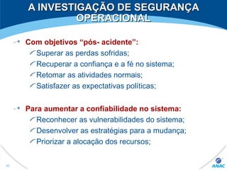 A INVESTIGAÇÃO DE SEGURANÇAA INVESTIGAÇÃO DE SEGURANÇA
OPERACIONALOPERACIONAL
Com objetivos “pós- acidente”:
Superar as perdas sofridas;
Recuperar a confiança e a fé no sistema;
Retomar as atividades normais;
Satisfazer as expectativas políticas;
Para aumentar a confiabilidade no sistema:
Reconhecer as vulnerabilidades do sistema;
Desenvolver as estratégias para a mudança;
Priorizar a alocação dos recursos;
42
 