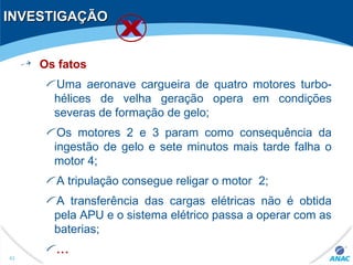 INVESTIGAÇÃOINVESTIGAÇÃO
Os fatos
Uma aeronave cargueira de quatro motores turbo-
hélices de velha geração opera em condições
severas de formação de gelo;
Os motores 2 e 3 param como consequência da
ingestão de gelo e sete minutos mais tarde falha o
motor 4;
A tripulação consegue religar o motor 2;
A transferência das cargas elétricas não é obtida
pela APU e o sistema elétrico passa a operar com as
baterias;
...
43
 