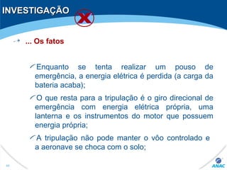 INVESTIGAÇÃOINVESTIGAÇÃO
... Os fatos
Enquanto se tenta realizar um pouso de
emergência, a energia elétrica é perdida (a carga da
bateria acaba);
O que resta para a tripulação é o giro direcional de
emergência com energia elétrica própria, uma
lanterna e os instrumentos do motor que possuem
energia própria;
A tripulação não pode manter o vôo controlado e
a aeronave se choca com o solo;
44
 