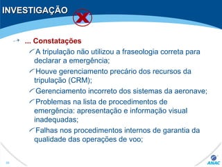 INVESTIGAÇÃOINVESTIGAÇÃO
... Constatações
A tripulação não utilizou a fraseologia correta para
declarar a emergência;
Houve gerenciamento precário dos recursos da
tripulação (CRM);
Gerenciamento incorreto dos sistemas da aeronave;
Problemas na lista de procedimentos de
emergência: apresentação e informação visual
inadequadas;
Falhas nos procedimentos internos de garantia da
qualidade das operações de voo;
46
 